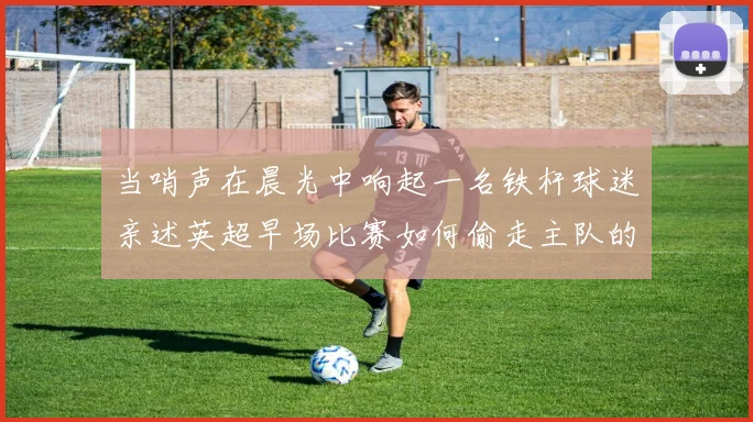 当哨声在晨光中响起一名铁杆球迷亲述英超早场比赛如何偷走主队的胜利基因